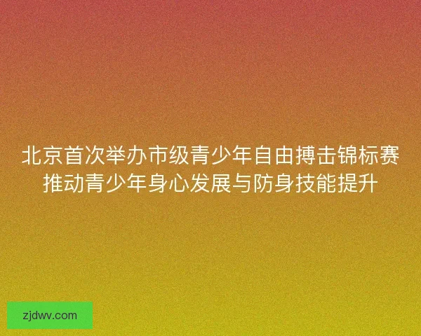 北京首次举办市级青少年自由搏击锦标赛推动青少年身心发展与防身技能提升