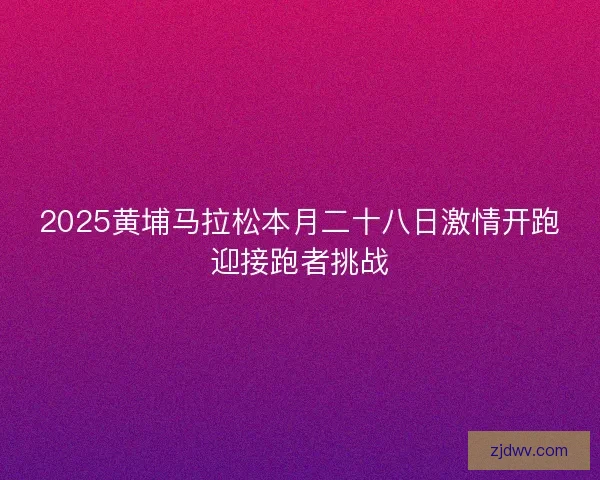 2025黄埔马拉松本月二十八日激情开跑迎接跑者挑战