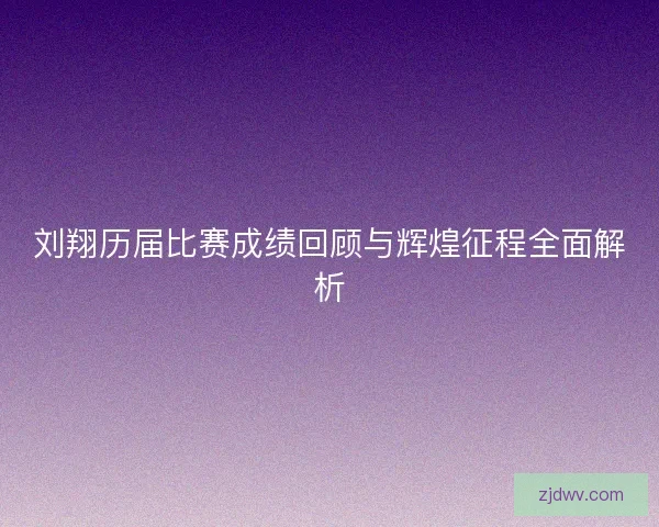 刘翔历届比赛成绩回顾与辉煌征程全面解析