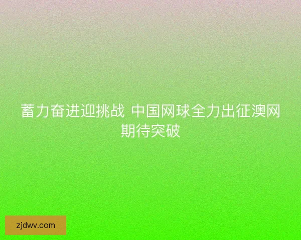 蓄力奋进迎挑战 中国网球全力出征澳网期待突破