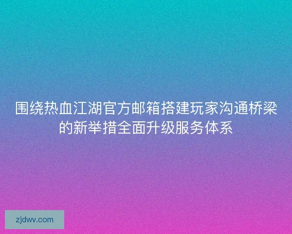 围绕热血江湖官方邮箱搭建玩家沟通桥梁的新举措全面升级服务体系