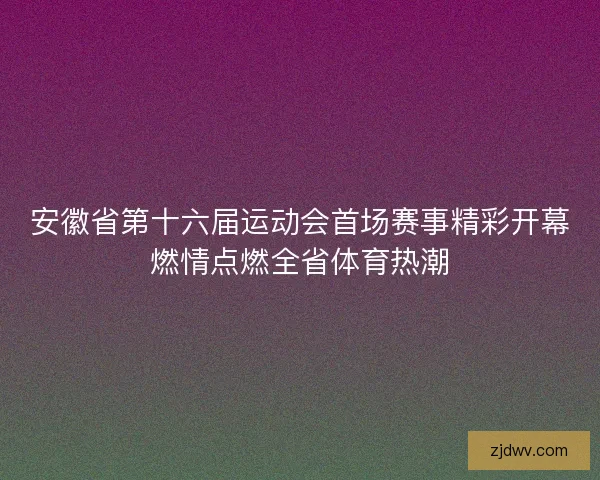 安徽省第十六届运动会首场赛事精彩开幕燃情点燃全省体育热潮 安徽省第十六届运动会首场赛事精彩开幕燃情点燃全省体育热潮