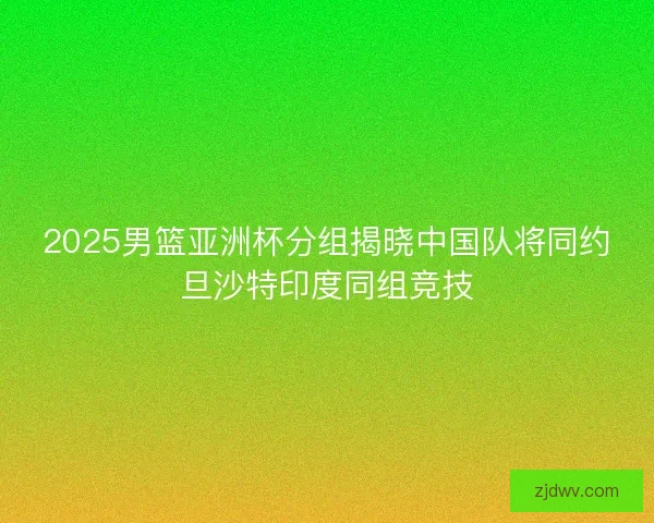 2025男篮亚洲杯分组揭晓中国队将同约旦沙特印度同组竞技 2025男篮亚洲杯分组揭晓中国队将同约旦沙特印度同组竞技