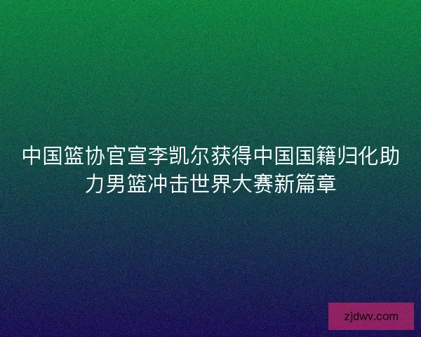 中国篮协官宣李凯尔获得中国国籍归化助力男篮冲击世界大赛新篇章 中国篮协官宣李凯尔获得中国国籍归化助力男篮冲击世界大赛新篇章