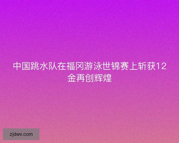 中国跳水队在福冈游泳世锦赛上斩获12金再创辉煌 中国跳水队在福冈游泳世锦赛上斩获12金再创辉煌