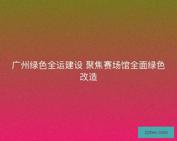 广州绿色全运建设 聚焦赛场馆全面绿色改造