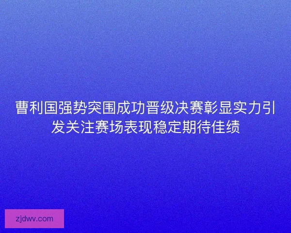 曹利国强势突围成功晋级决赛彰显实力引发关注赛场表现稳定期待佳绩
