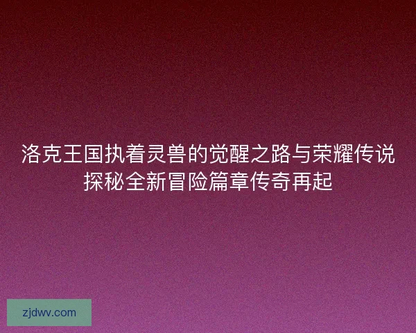 洛克王国执着灵兽的觉醒之路与荣耀传说探秘全新冒险篇章传奇再起