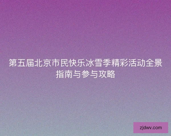 第五届北京市民快乐冰雪季精彩活动全景指南与参与攻略