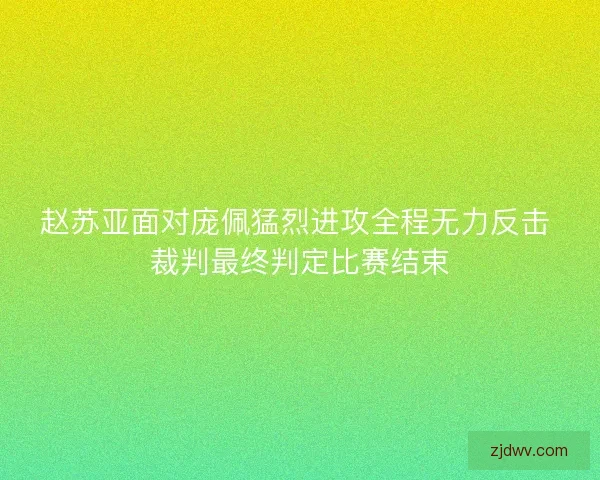 赵苏亚面对庞佩猛烈进攻全程无力反击 裁判最终判定比赛结束 赵苏亚面对庞佩猛烈进攻全程无力反击 裁判最终判定比赛结束