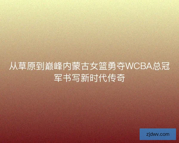 从草原到巅峰内蒙古女篮勇夺WCBA总冠军书写新时代传奇 从草原到巅峰内蒙古女篮勇夺WCBA总冠军书写新时代传奇