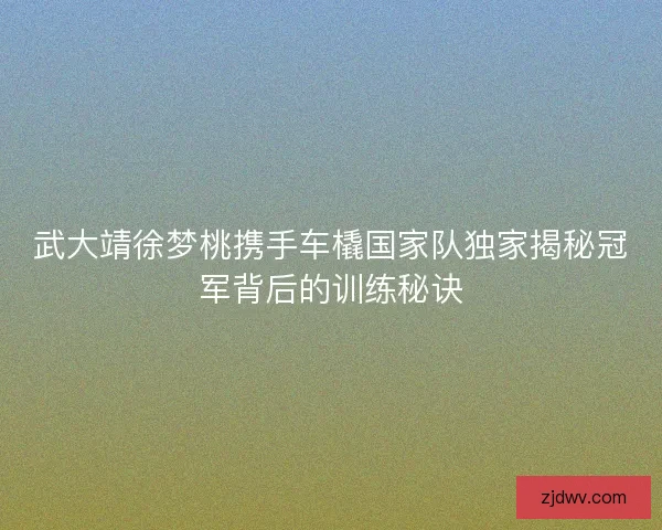武大靖徐梦桃携手车橇国家队独家揭秘冠军背后的训练秘诀 武大靖徐梦桃携手车橇国家队独家揭秘冠军背后的训练秘诀