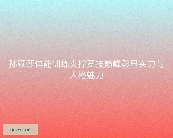 孙颖莎体能训练支撑竞技巅峰彰显实力与人格魅力