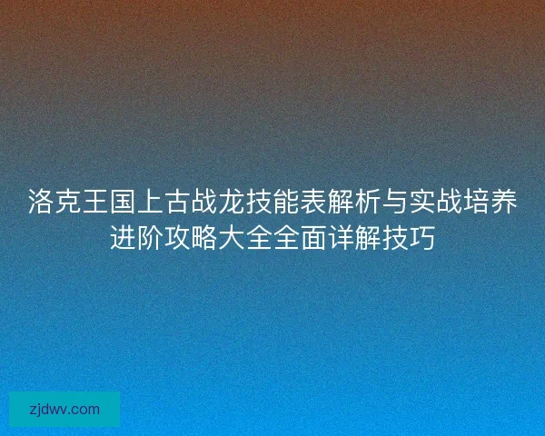 洛克王国上古战龙技能表解析与实战培养进阶攻略大全全面详解技巧 洛克王国上古战龙技能表解析与实战培养进阶攻略大全全面详解技巧