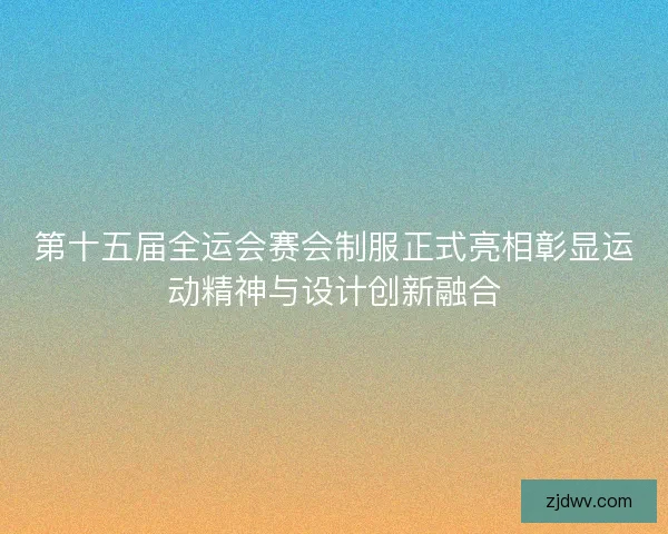第十五届全运会赛会制服正式亮相彰显运动精神与设计创新融合 第十五届全运会赛会制服正式亮相彰显运动精神与设计创新融合