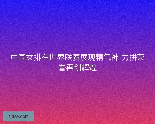 中国女排在世界联赛展现精气神 力拼荣誉再创辉煌