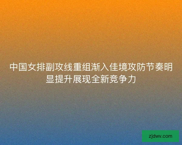 中国女排副攻线重组渐入佳境攻防节奏明显提升展现全新竞争力