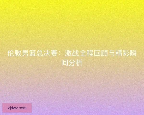 伦敦男篮总决赛：激战全程回顾与精彩瞬间分析