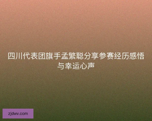 四川代表团旗手孟繁聪分享参赛经历感悟与幸运心声