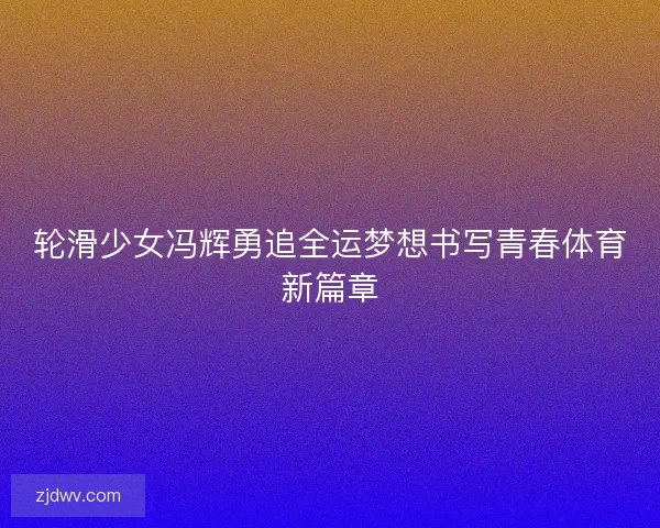 轮滑少女冯辉勇追全运梦想书写青春体育新篇章