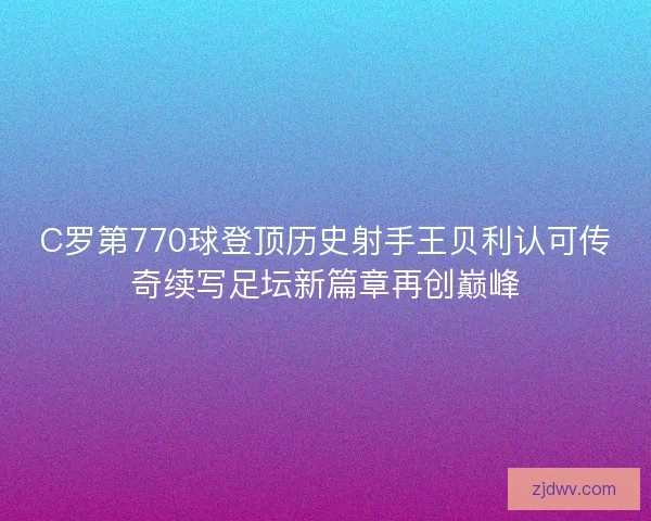 C罗第770球登顶历史射手王贝利认可传奇续写足坛新篇章再创巅峰