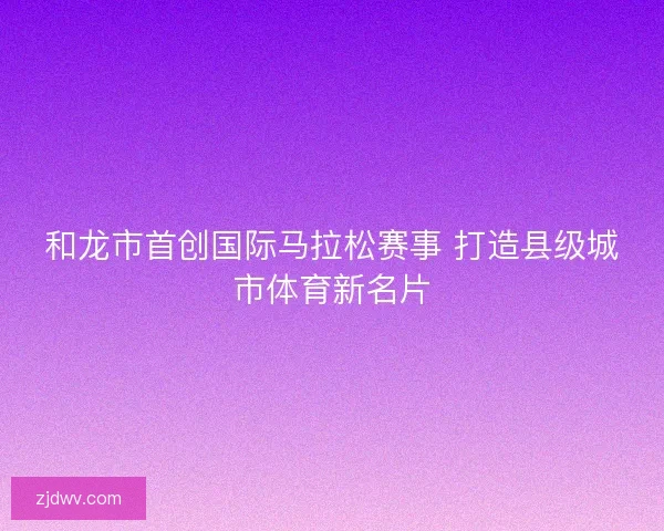 和龙市首创国际马拉松赛事 打造县级城市体育新名片 和龙市首创国际马拉松赛事 打造县级城市体育新名片