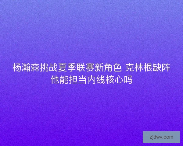 杨瀚森挑战夏季联赛新角色 克林根缺阵他能担当内线核心吗 杨瀚森挑战夏季联赛新角色 克林根缺阵他能担当内线核心吗