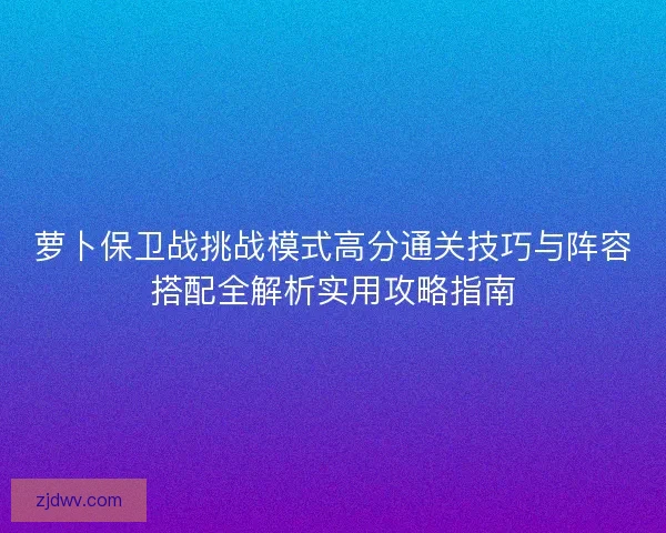 萝卜保卫战挑战模式高分通关技巧与阵容搭配全解析实用攻略指南 萝卜保卫战挑战模式高分通关技巧与阵容搭配全解析实用攻略指南