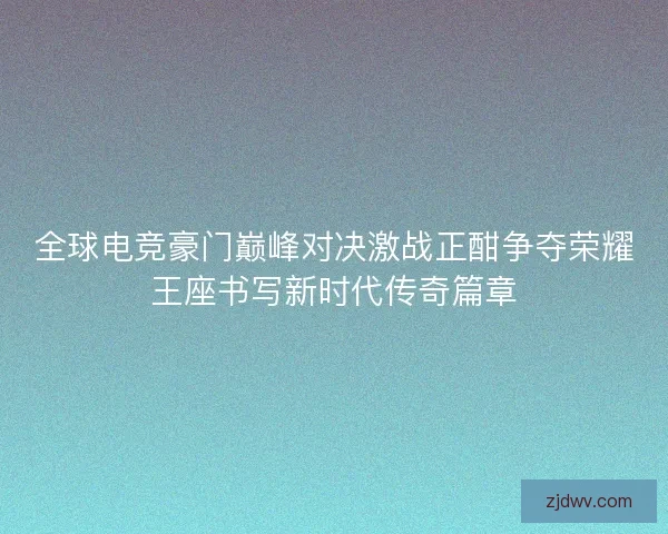 全球电竞豪门巅峰对决激战正酣争夺荣耀王座书写新时代传奇篇章 全球电竞豪门巅峰对决激战正酣争夺荣耀王座书写新时代传奇篇章