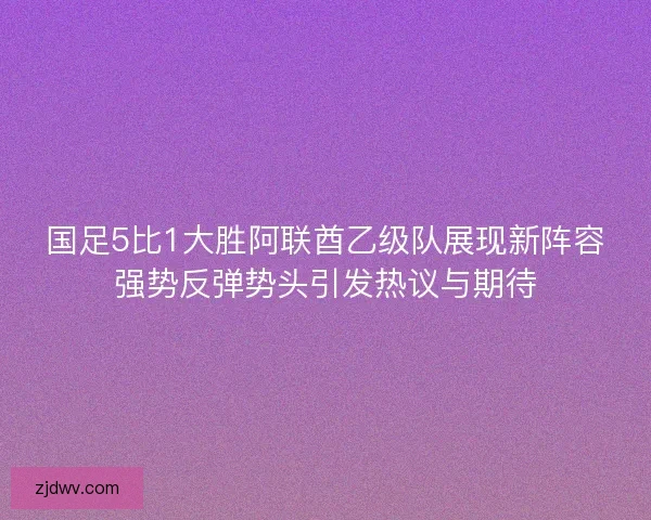 国足5比1大胜阿联酋乙级队展现新阵容强势反弹势头引发热议与期待 国足5比1大胜阿联酋乙级队展现新阵容强势反弹势头引发热议与期待